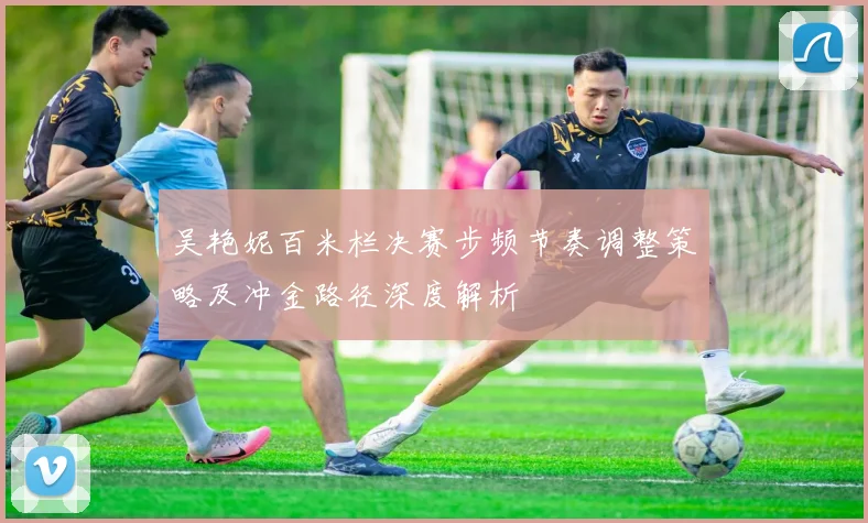 吴艳妮百米栏决赛步频节奏调整策略及冲金路径深度解析