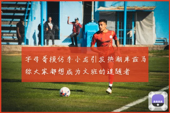 字母哥模仿李小龙引发热潮库兹马称大家都想成为文班的追随者
