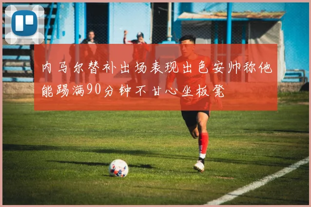 内马尔替补出场表现出色安帅称他能踢满90分钟不甘心坐板凳