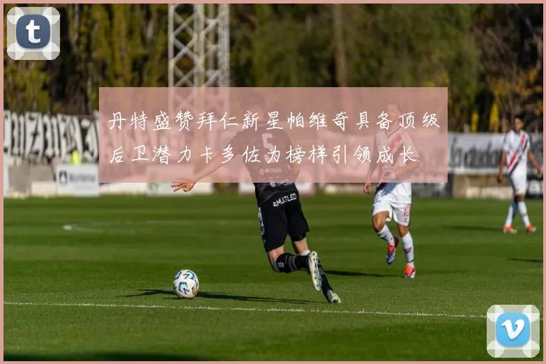 丹特盛赞拜仁新星帕维奇具备顶级后卫潜力卡多佐为榜样引领成长