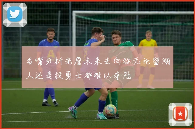 名嘴分析老詹未来去向称无论留湖人还是投勇士都难以夺冠