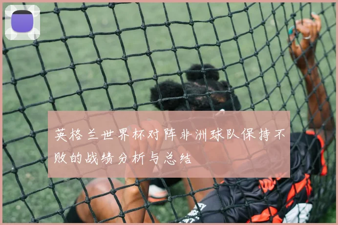 英格兰世界杯对阵非洲球队保持不败的战绩分析与总结