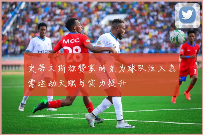 史蒂文斯称赞塞纳克为球队注入急需运动天赋与实力提升