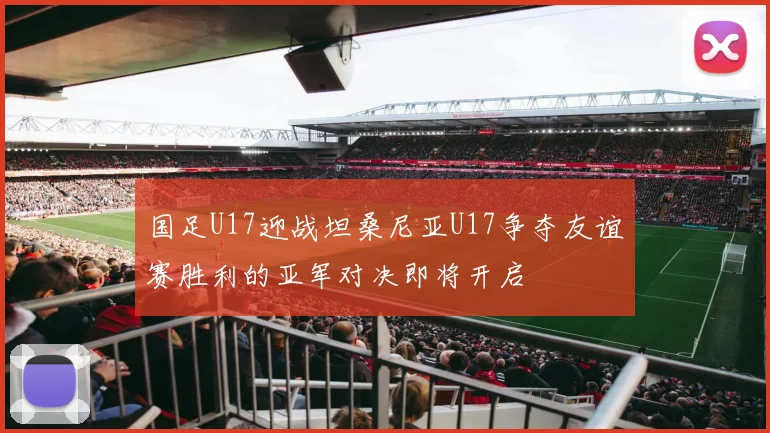 国足U17迎战坦桑尼亚U17争夺友谊赛胜利的亚军对决即将开启