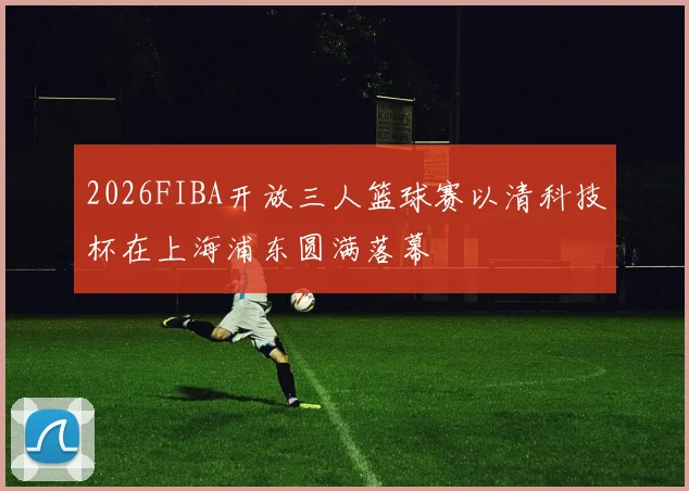 2026FIBA开放三人篮球赛以清科技杯在上海浦东圆满落幕