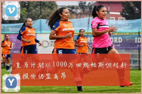 皇马计划以1000万回购帕斯但对科莫报价仍显高昂