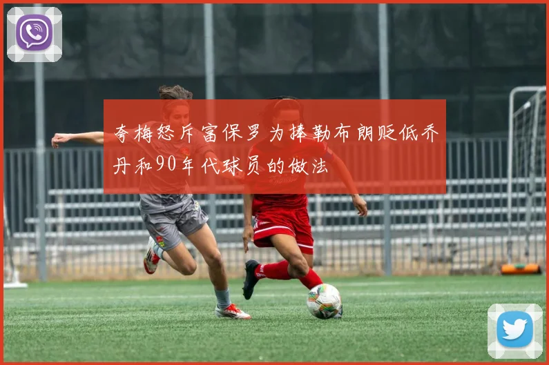 夸梅怒斥富保罗为捧勒布朗贬低乔丹和90年代球员的做法