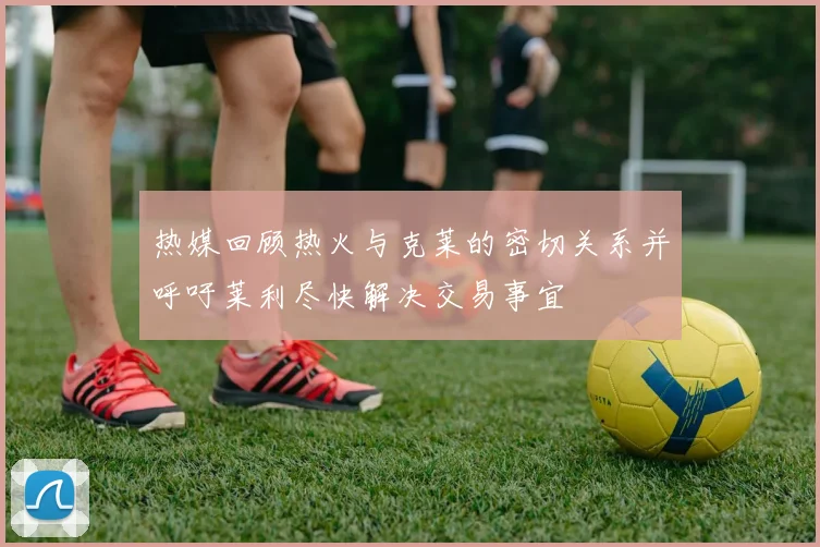热媒回顾热火与克莱的密切关系并呼吁莱利尽快解决交易事宜