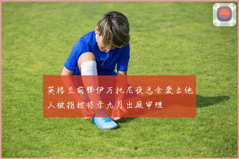 英格兰前锋伊万托尼夜总会袭击他人被指控将于九月出庭审理