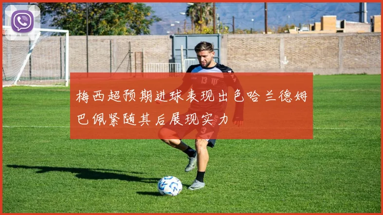 梅西超预期进球表现出色哈兰德姆巴佩紧随其后展现实力