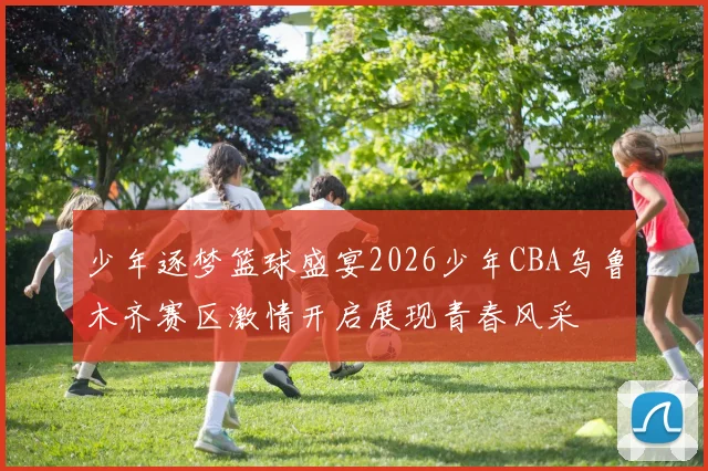 少年逐梦篮球盛宴2026少年CBA乌鲁木齐赛区激情开启展现青春风采