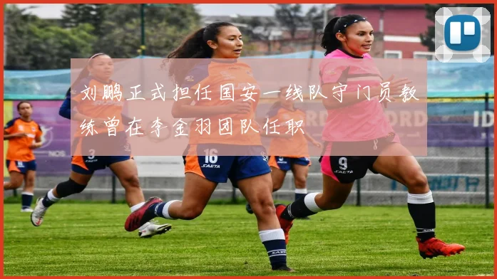 刘鹏正式担任国安一线队守门员教练曾在李金羽团队任职