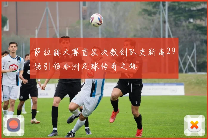 萨拉赫大赛首发次数创队史新高29场引领非洲足球传奇之路