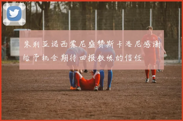 朱利亚诺西蒙尼盛赞斯卡洛尼感谢给予机会期待回报教练的信任
