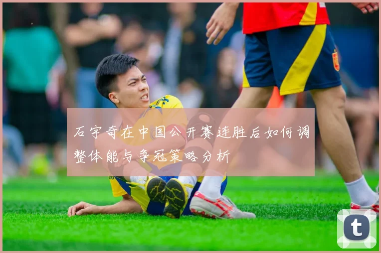 石宇奇在中国公开赛连胜后如何调整体能与争冠策略分析