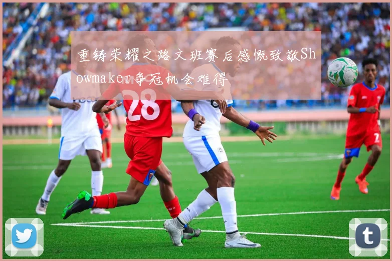 重铸荣耀之路文班赛后感慨致敬Showmaker争冠机会难得
