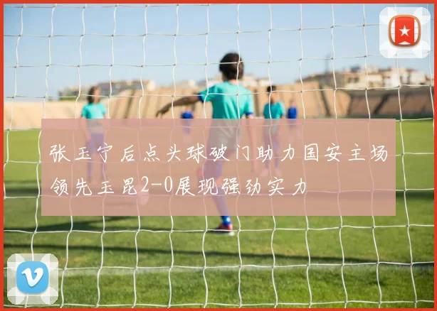 张玉宁后点头球破门助力国安主场领先玉昆2-0展现强劲实力