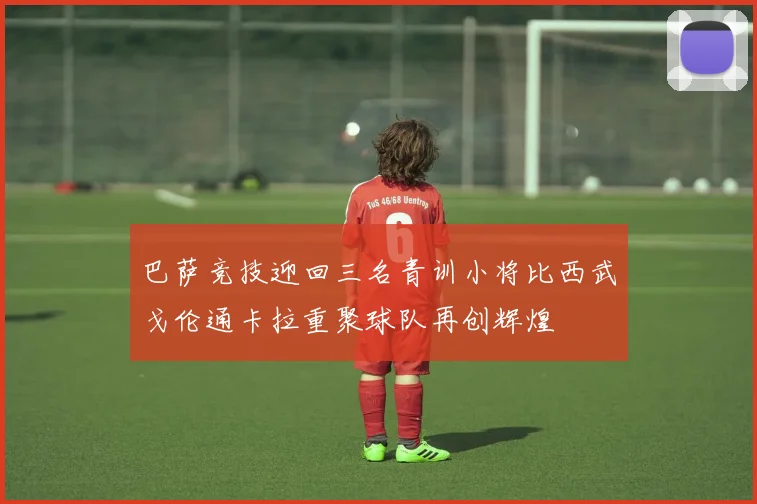 巴萨竞技迎回三名青训小将比西武戈伦通卡拉重聚球队再创辉煌