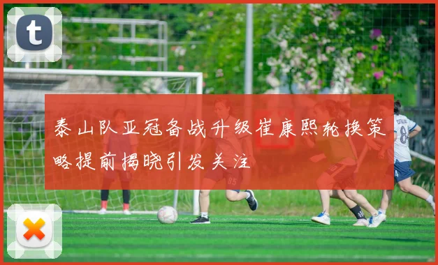泰山队亚冠备战升级崔康熙轮换策略提前揭晓引发关注